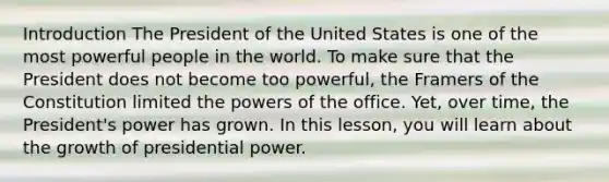 Introduction The President of the United States is one of the most powerful people in the world. To make sure that the President does not become too powerful, the Framers of the Constitution limited the <a href='https://www.questionai.com/knowledge/kKSx9oT84t-powers-of' class='anchor-knowledge'>powers of</a> the office. Yet, over time, the President's power has grown. In this lesson, you will learn about the growth of presidential power.