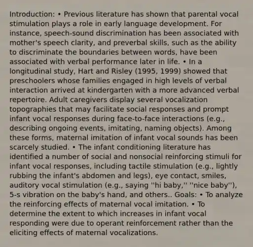 Introduction: • Previous literature has shown that parental vocal stimulation plays a role in early language development. For instance, speech-sound discrimination has been associated with mother's speech clarity, and preverbal skills, such as the ability to discriminate the boundaries between words, have been associated with verbal performance later in life. • In a longitudinal study, Hart and Risley (1995, 1999) showed that preschoolers whose families engaged in high levels of verbal interaction arrived at kindergarten with a more advanced verbal repertoire. Adult caregivers display several vocalization topographies that may facilitate social responses and prompt infant vocal responses during face-to-face interactions (e.g., describing ongoing events, imitating, naming objects). Among these forms, maternal imitation of infant vocal sounds has been scarcely studied. • The infant conditioning literature has identified a number of social and nonsocial reinforcing stimuli for infant vocal responses, including tactile stimulation (e.g., lightly rubbing the infant's abdomen and legs), eye contact, smiles, auditory vocal stimulation (e.g., saying ''hi baby,'' ''nice baby''), 5-s vibration on the baby's hand, and others.. Goals: • To analyze the reinforcing effects of maternal vocal imitation. • To determine the extent to which increases in infant vocal responding were due to operant reinforcement rather than the eliciting effects of maternal vocalizations.