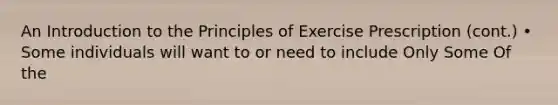 An Introduction to the Principles of Exercise Prescription (cont.) • Some individuals will want to or need to include Only Some Of the