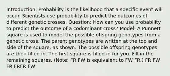 Introduction: Probability is the likelihood that a specific event will occur. Scientists use probability to predict the outcomes of different genetic crosses. Question: How can you use probability to predict the outcome of a codominant cross? Model: A Punnett square is used to model the possible offspring genotypes from a genetic cross. The parent genotypes are written at the top and side of the square, as shown. The possible offspring genotypes are then filled in. The first square is filled in for you. Fill in the remaining squares. (Note: FR FW is equivalent to FW FR.) FR FW FR FRFR FW