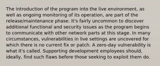 The introduction of the program into the live environment, as well as ongoing monitoring of its operation, are part of the release/maintenance phase. It's fairly uncommon to discover additional functional and security issues as the program begins to communicate with other network parts at this stage. In many circumstances, vulnerabilities in live settings are uncovered for which there is no current fix or patch. A zero-day vulnerability is what it's called. Supporting development employees should, ideally, find such flaws before those seeking to exploit them do.