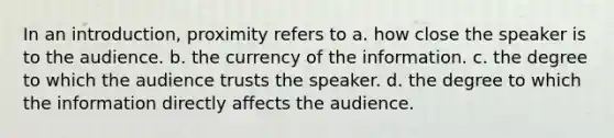 In an introduction, proximity refers to a. how close the speaker is to the audience. b. the currency of the information. c. the degree to which the audience trusts the speaker. d. the degree to which the information directly affects the audience.