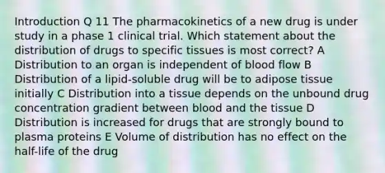 Introduction Q 11 The pharmacokinetics of a new drug is under study in a phase 1 clinical trial. Which statement about the distribution of drugs to specific tissues is most correct? A Distribution to an organ is independent of blood flow B Distribution of a lipid-soluble drug will be to adipose tissue initially C Distribution into a tissue depends on the unbound drug concentration gradient between blood and the tissue D Distribution is increased for drugs that are strongly bound to plasma proteins E Volume of distribution has no effect on the half-life of the drug