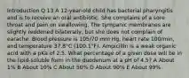 Introduction Q 13 A 12-year-old child has bacterial pharyngitis and is to receive an oral antibiotic. She complains of a sore throat and pain on swallowing. The tympanic membranes are slightly reddened bilaterally, but she does not complain of earache. Blood pressure is 105/70 mm Hg, heart rate 100/min, and temperature 37.8°C (100.1°F). Ampicillin is a weak organic acid with a pKa of 2.5. What percentage of a given dose will be in the lipid-soluble form in the duodenum at a pH of 4.5? A About 1% B About 10% C About 50% D About 90% E About 99%