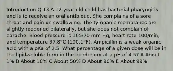 Introduction Q 13 A 12-year-old child has bacterial pharyngitis and is to receive an oral antibiotic. She complains of a sore throat and pain on swallowing. The tympanic membranes are slightly reddened bilaterally, but she does not complain of earache. Blood pressure is 105/70 mm Hg, heart rate 100/min, and temperature 37.8°C (100.1°F). Ampicillin is a weak organic acid with a pKa of 2.5. What percentage of a given dose will be in the lipid-soluble form in the duodenum at a pH of 4.5? A About 1% B About 10% C About 50% D About 90% E About 99%