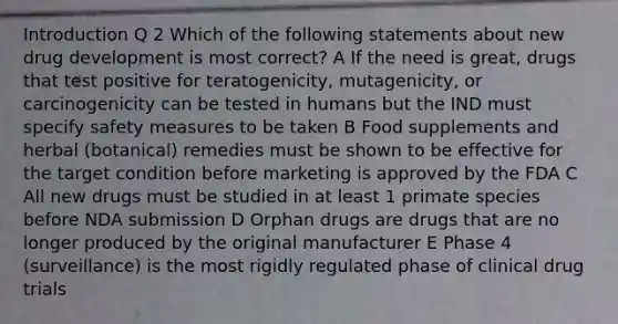 Introduction Q 2 Which of the following statements about new drug development is most correct? A If the need is great, drugs that test positive for teratogenicity, mutagenicity, or carcinogenicity can be tested in humans but the IND must specify safety measures to be taken B Food supplements and herbal (botanical) remedies must be shown to be effective for the target condition before marketing is approved by the FDA C All new drugs must be studied in at least 1 primate species before NDA submission D Orphan drugs are drugs that are no longer produced by the original manufacturer E Phase 4 (surveillance) is the most rigidly regulated phase of clinical drug trials