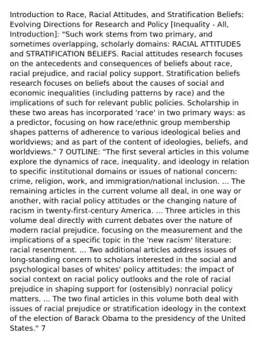 Introduction to Race, Racial Attitudes, and Stratification Beliefs: Evolving Directions for Research and Policy [Inequality - All, Introduction]: "Such work stems from two primary, and sometimes overlapping, scholarly domains: RACIAL ATTITUDES and STRATIFICATION BELIEFS. Racial attitudes research focuses on the antecedents and consequences of beliefs about race, racial prejudice, and racial policy support. Stratification beliefs research focuses on beliefs about the causes of social and economic inequalities (including patterns by race) and the implications of such for relevant public policies. Scholarship in these two areas has incorporated 'race' in two primary ways: as a predictor, focusing on how race/ethnic group membership shapes patterns of adherence to various ideological belies and worldviews; and as part of the content of ideologies, beliefs, and worldviews." 7 OUTLINE: "The first several articles in this volume explore the dynamics of race, inequality, and ideology in relation to specific institutional domains or issues of national concern: crime, religion, work, and immigration/national inclusion. ... The remaining articles in the current volume all deal, in one way or another, with racial policy attitudes or the changing nature of racism in twenty-first-century America. ... Three articles in this volume deal directly with current debates over the nature of modern racial prejudice, focusing on the measurement and the implications of a specific topic in the 'new racism' literature: racial resentment. ... Two additional articles address issues of long-standing concern to scholars interested in the social and psychological bases of whites' policy attitudes: the impact of social context on racial policy outlooks and the role of racial prejudice in shaping support for (ostensibly) nonracial policy matters. ... The two final articles in this volume both deal with issues of racial prejudice or stratification ideology in the context of the election of Barack Obama to the presidency of the United States." 7