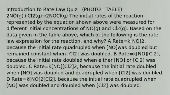 Introduction to Rate Law Quiz - (PHOTO - TABLE) 2NO(g)+Cl2(g)→2NOCl(g) The initial rates of the reaction represented by the equation shown above were measured for different initial concentrations of NO(g) and Cl2(g). Based on the data given in the table above, which of the following is the rate law expression for the reaction, and why? A Rate=k[NO]2, because the initial rate quadrupled when [NO]was doubled but remained constant when [Cl2] was doubled. B Rate=k[NO][Cl2], because the initial rate doubled when either [NO] or [Cl2] was doubled. C Rate=k[NO][Cl2]2, because the initial rate doubled when [NO] was doubled and quadrupled when [Cl2] was doubled. D Rate=k[NO]2[Cl2], because the initial rate quadrupled when [NO] was doubled and doubled when [Cl2] was doubled.