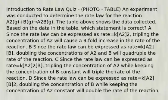 Introduction to Rate Law Quiz - (PHOTO - TABLE) An experiment was conducted to determine the rate law for the reaction A2(g)+B(g)→A2B(g). The table above shows the data collected. Based on the data in the table, which statement is correct? A Since the rate law can be expressed as rate=k[A2]2, tripling the concentration of A2 will cause a 9-fold increase in the rate of the reaction. B Since the rate law can be expressed as rate=k[A2][B], doubling the concentrations of A2 and B will quadruple the rate of the reaction. C Since the rate law can be expressed as rate=k[A2]2[B], tripling the concentration of A2 while keeping the concentration of B constant will triple the rate of the reaction. D Since the rate law can be expressed as rate=k[A2][B]2, doubling the concentration of B while keeping the concentration of A2 constant will double the rate of the reaction.