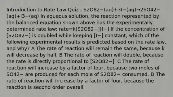 Introduction to Rate Law Quiz - S2O82−(aq)+3I−(aq)→2SO42−(aq)+I3−(aq) In aqueous solution, the reaction represented by the balanced equation shown above has the experimentally determined rate law: rate=k[S2O82−][I−] If the concentration of [S2O82−] is doubled while keeping [I−] constant, which of the following experimental results is predicted based on the rate law, and why? A The rate of reaction will remain the same, because k will decrease by half. B The rate of reaction will double, because the rate is directly proportional to [S2O82−]. C The rate of reaction will increase by a factor of four, because two moles of SO42− are produced for each mole of S2O82− consumed. D The rate of reaction will increase by a factor of four, because the reaction is second order overall.