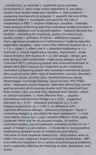 - introduction: a) rationale 1. treatment gains (reviews inconsistent) 2. don't know active ingredients 3. not many studies have tested moderator variables 4. little evidence explaining mechanisms b) purpose: 1. quantify the size of the treatment effect 2. investigate and quantify the role of mindfulness in MBT 3. explore moderator variables - methods: meta-analysis (collecting data from individual studies and data is put into a database and analyzed together - subjects become the studies) - controlling for bias/study quality (included study qualify scores) - synthesis of results - additional analyses 1. meta-regression (moderators) (mathematical model to describe dependent variables - data comes from different studies) Xb + a = Y b = slope Y = effect size X = potential moderators a = y-intercept 2. clinical significance (anxiety, depression) - study characteristics: 209 studies; N = 12,145 people - design: pre-post designs (non-randomized, single group design); wait list controlled (RCT) (comparing people who received treatment to people who didn't receive any treatment at all); treatment controlled (comparing people who received treatment to people who received some other type of treatment); common disorders: mood and cancer; anxiety; pain; alcohol/substance abuse; fibromyalgia; overweight/obesity; social anxiety; HIV; PTSD; other - displayed concert diagram: describes where they started and the process of eliminating studies until the yreached their final number; tells you how they obtained their sample - effect on clinical outcomes: 1. more effective than... - psycho-educational interventions (hedge's g = 0.61) - supportive therapies (g = 0.37) - relaxation procedures (g = 0.19) - imagery/suppression (g = 0.26) 2. no difference with... - cognitive behavioral therapy - behavioral therapies * figure 2 containing Hedge's g calculation for each component --> most have affects above zero; y-axis contains different study types; moderate effect size for all pre-post studies, all waitlist controlled studies, and all treatment controlled studies (0.33) * graph of Hedge's g calculations --> moderate to strong positive relationship between levels of mindfulness and effects - indicative of dose-response relationship - implications: want to make sure your treatment targets increasing mindfulness - MBT is an effective treatment for a variety of psychological problems, and is especially effective for reducing anxiety, depression, and stress