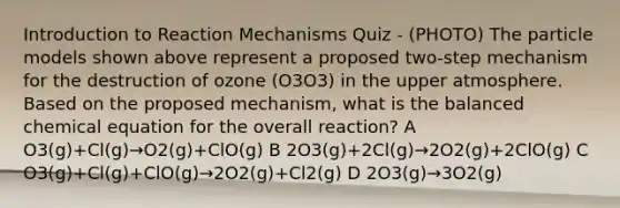 Introduction to Reaction Mechanisms Quiz - (PHOTO) The particle models shown above represent a proposed two-step mechanism for the destruction of ozone (O3O3) in the upper atmosphere. Based on the proposed mechanism, what is the balanced chemical equation for the overall reaction? A O3(g)+Cl(g)→O2(g)+ClO(g) B 2O3(g)+2Cl(g)→2O2(g)+2ClO(g) C O3(g)+Cl(g)+ClO(g)→2O2(g)+Cl2(g) D 2O3(g)→3O2(g)