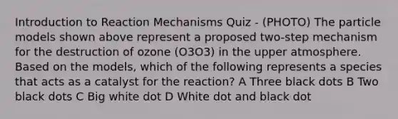 Introduction to Reaction Mechanisms Quiz - (PHOTO) The particle models shown above represent a proposed two-step mechanism for the destruction of ozone (O3O3) in the upper atmosphere. Based on the models, which of the following represents a species that acts as a catalyst for the reaction? A Three black dots B Two black dots C Big white dot D White dot and black dot