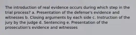 The introduction of real evidence occurs during which step in the trial process? a. Presentation of the defense's evidence and witnesses b. Closing arguments by each side c. Instruction of the jury by the judge d. Sentencing e. Presentation of the prosecution's evidence and witnesses