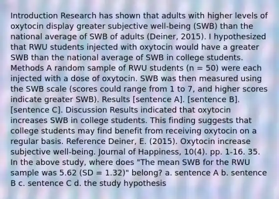 Introduction Research has shown that adults with higher levels of oxytocin display greater subjective well-being (SWB) than the national average of SWB of adults (Deiner, 2015). I hypothesized that RWU students injected with oxytocin would have a greater SWB than the national average of SWB in college students. Methods A random sample of RWU students (n = 50) were each injected with a dose of oxytocin. SWB was then measured using the SWB scale (scores could range from 1 to 7, and higher scores indicate greater SWB). Results [sentence A]. [sentence B]. [sentence C]. Discussion Results indicated that oxytocin increases SWB in college students. This finding suggests that college students may find benefit from receiving oxytocin on a regular basis. Reference Deiner, E. (2015). Oxytocin increase subjective well-being. Journal of Happiness, 10(4). pp. 1-16. 35. In the above study, where does "The mean SWB for the RWU sample was 5.62 (SD = 1.32)" belong? a. sentence A b. sentence B c. sentence C d. the study hypothesis