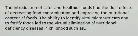 The introduction of safer and healthier foods had the dual effects of decreasing food contamination and improving the nutritional content of foods. The ability to identify vital micronutrients and to fortify foods led to the virtual elimination of nutritional deficiency diseases in childhood such as...