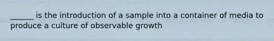 ______ is the introduction of a sample into a container of media to produce a culture of observable growth