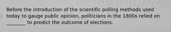 Before the introduction of the scientific polling methods used today to gauge public opinion, politicians in the 1800s relied on ________ to predict the outcome of elections.