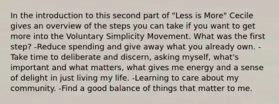 In the introduction to this second part of "Less is More" Cecile gives an overview of the steps you can take if you want to get more into the Voluntary Simplicity Movement. What was the first step? -Reduce spending and give away what you already own. -Take time to deliberate and discern, asking myself, what's important and what matters, what gives me energy and a sense of delight in just living my life. -Learning to care about my community. -Find a good balance of things that matter to me.