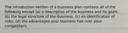 The introduction section of a business plan contains all of the following except (a) a description of the business and its goals, (b) the legal structure of the business, (c) an identification of risks, (d) the advantages your business has over your competitors.