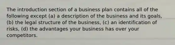 The introduction section of a business plan contains all of the following except (a) a description of the business and its goals, (b) the legal structure of the business, (c) an identification of risks, (d) the advantages your business has over your competitors.