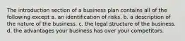 The introduction section of a business plan contains all of the following except a. an identification of risks. b. a description of the nature of the business. c. the legal structure of the business. d. the advantages your business has over your competitors.