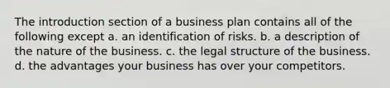 The introduction section of a business plan contains all of the following except a. an identification of risks. b. a description of the nature of the business. c. the legal structure of the business. d. the advantages your business has over your competitors.