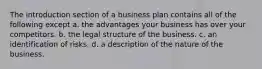 The introduction section of a business plan contains all of the following except a. the advantages your business has over your competitors. b. the legal structure of the business. c. an identification of risks. d. a description of the nature of the business.