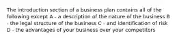 The introduction section of a business plan contains all of the following except A - a description of the nature of the business B - the legal structure of the business C - and identification of risk D - the advantages of your business over your competitors