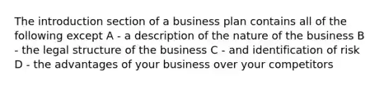 The introduction section of a business plan contains all of the following except A - a description of the nature of the business B - the legal structure of the business C - and identification of risk D - the advantages of your business over your competitors