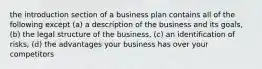 the introduction section of a business plan contains all of the following except (a) a description of the business and its goals, (b) the legal structure of the business, (c) an identification of risks, (d) the advantages your business has over your competitors