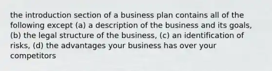 the introduction section of a business plan contains all of the following except (a) a description of the business and its goals, (b) the legal structure of the business, (c) an identification of risks, (d) the advantages your business has over your competitors