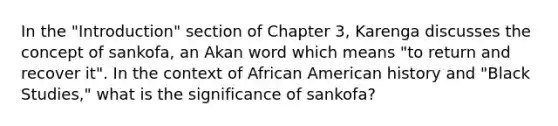 In the "Introduction" section of Chapter 3, Karenga discusses the concept of sankofa, an Akan word which means "to return and recover it". In the context of African American history and "Black Studies," what is the significance of sankofa?