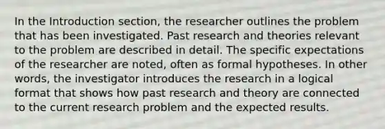 In the Introduction section, the researcher outlines the problem that has been investigated. Past research and theories relevant to the problem are described in detail. The specific expectations of the researcher are noted, often as formal hypotheses. In other words, the investigator introduces the research in a logical format that shows how past research and theory are connected to the current research problem and the expected results.