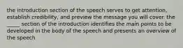 the introduction section of the speech serves to get attention, establish credibility, and preview the message you will cover. the _____ section of the introduction identifies the main points to be developed in the body of the speech and presents an overview of the speech