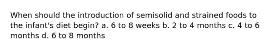 When should the introduction of semisolid and strained foods to the infant's diet begin? a. 6 to 8 weeks b. 2 to 4 months c. 4 to 6 months d. 6 to 8 months