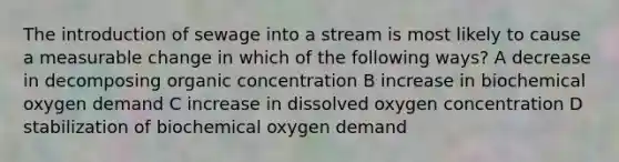 The introduction of sewage into a stream is most likely to cause a measurable change in which of the following ways? A decrease in decomposing organic concentration B increase in biochemical oxygen demand C increase in dissolved oxygen concentration D stabilization of biochemical oxygen demand