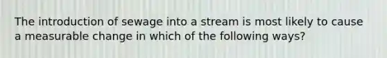 The introduction of sewage into a stream is most likely to cause a measurable change in which of the following ways?