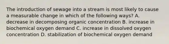 The introduction of sewage into a stream is most likely to cause a measurable change in which of the following ways? A. decrease in decomposing organic concentration B. increase in biochemical oxygen demand C. increase in dissolved oxygen concentration D. stabilization of biochemical oxygen demand