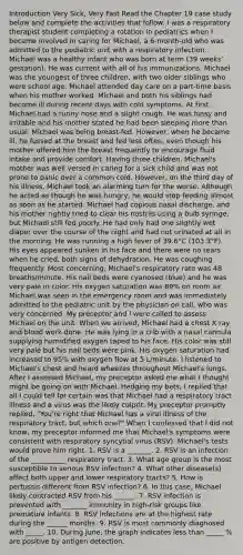 Introduction Very Sick, Very Fast Read the Chapter 19 case study below and complete the activities that follow. I was a respiratory therapist student completing a rotation in pediatrics when I became involved in caring for Michael, a 6-month-old who was admitted to the pediatric unit with a respiratory infection. Michael was a healthy infant who was born at term (39 weeks' gestation). He was current with all of his immunizations. Michael was the youngest of three children, with two older siblings who were school age. Michael attended day care on a part-time basis when his mother worked. Michael and both his siblings had become ill during recent days with cold symptoms. At first, Michael had a runny nose and a slight cough. He was fussy and irritable and his mother stated he had been sleeping more than usual. Michael was being breast-fed. However, when he became ill, he fussed at the breast and fed less often, even though his mother offered him the breast frequently to encourage fluid intake and provide comfort. Having three children, Michael's mother was well versed in caring for a sick child and was not prone to panic over a common cold. However, on the third day of his illness, Michael took an alarming turn for the worse. Although he acted as though he was hungry, he would stop feeding almost as soon as he started. Michael had copious nasal discharge, and his mother rightly tried to clear his nostrils using a bulb syringe, but Michael still fed poorly. He had only had one slightly wet diaper over the course of the night and had not urinated at all in the morning. He was running a high fever of 39.6°C (103.3°F). His eyes appeared sunken in his face and there were no tears when he cried, both signs of dehydration. He was coughing frequently. Most concerning, Michael's respiratory rate was 48 breaths/minute. His nail beds were cyanosed (blue) and he was very pale in color. His oxygen saturation was 89% on room air. Michael was seen in the emergency room and was immediately admitted to the pediatric unit by the physician on call, who was very concerned. My preceptor and I were called to assess Michael on the unit. When we arrived, Michael had a chest X ray and blood work done. He was lying in a crib with a nasal cannula supplying humidified oxygen taped to his face. His color was still very pale but his nail beds were pink. His oxygen saturation had increased to 95% with oxygen flow at 5 L/minute. I listened to Michael's chest and heard wheezes throughout Michael's lungs. After I assessed Michael, my preceptor asked me what I thought might be going on with Michael. Hedging my bets, I replied that all I could tell for certain was that Michael had a respiratory tract illness and a virus was the likely culprit. My preceptor promptly replied, "You're right that Michael has a viral illness of the respiratory tract, but which one?" When I confessed that I did not know, my preceptor informed me that Michael's symptoms were consistent with respiratory syncytial virus (RSV). Michael's tests would prove him right. 1. RSV is a _______. 2. RSV is an infection of the __________ respiratory tract. 3. What age group is the most susceptible to serious RSV infection? 4. What other disease(s) affect both upper and lower respiratory tracts? 5. How is pertussis different from RSV infection? 6. In this case, Michael likely contracted RSV from his ______. 7. RSV infection is prevented with _______ immunity in high-risk groups like premature infants. 8. RSV infections are at the highest rate during the ______ months. 9. RSV is most commonly diagnosed with _____. 10. During June, the graph indicates less than _____ % are positive by antigen detection.