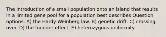 The introduction of a small population onto an island that results in a limited gene pool for a population best describes Question options: A) the Hardy-Weinberg law. B) genetic drift. C) crossing over. D) the founder effect. E) heterozygous uniformity.