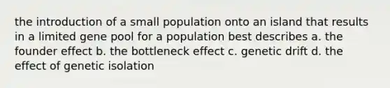 the introduction of a small population onto an island that results in a limited gene pool for a population best describes a. the founder effect b. the bottleneck effect c. genetic drift d. the effect of genetic isolation