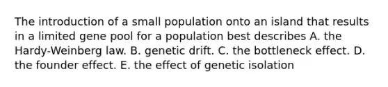 The introduction of a small population onto an island that results in a limited gene pool for a population best describes A. the Hardy-Weinberg law. B. genetic drift. C. the bottleneck effect. D. the founder effect. E. the effect of genetic isolation