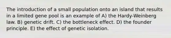 The introduction of a small population onto an island that results in a limited gene pool is an example of A) the Hardy-Weinberg law. B) genetic drift. C) the bottleneck effect. D) the founder principle. E) the effect of genetic isolation.