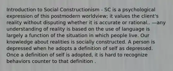 Introduction to Social Constructionism - SC is a psychological expression of this postmodern worldview; it values the client's reality without disputing whether it is accurate or rational.. —any understanding of reality is based on the use of language is largely a function of the situation in which people live. Our knowledge about realities is socially constructed. A person is depressed when he adopts a definition of self as depressed. Once a definition of self is adopted, it is hard to recognize behaviors counter to that definition .