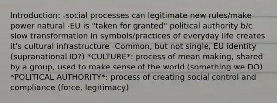 Introduction: -social processes can legitimate new rules/make power natural -EU is "taken for granted" political authority b/c slow transformation in symbols/practices of everyday life creates it's cultural infrastructure -Common, but not single, EU identity (supranational ID?) *CULTURE*: process of mean making, shared by a group, used to make sense of the world (something we DO) *POLITICAL AUTHORITY*: process of creating social control and compliance (force, legitimacy)