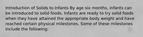 Introduction of Solids to Infants By age six months, infants can be introduced to solid foods. Infants are ready to try solid foods when they have attained the appropriate body weight and have reached certain physical milestones. Some of these milestones include the following: