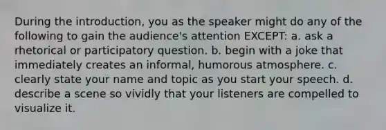 During the introduction, you as the speaker might do any of the following to gain the audience's attention EXCEPT: a. ask a rhetorical or participatory question. b. begin with a joke that immediately creates an informal, humorous atmosphere. c. clearly state your name and topic as you start your speech. d. describe a scene so vividly that your listeners are compelled to visualize it.