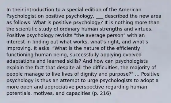 In their introduction to a special edition of the American Psychologist on positive psychology, ___ described the new area as follows: What is positive psychology? It is nothing more than the scientific study of ordinary human strengths and virtues. Positive psychology revisits "the average person" with an interest in finding out what works, what's right, and what's improving. It asks, "What is the nature of the efficiently functioning human being, successfully applying evolved adaptations and learned skills? And how can psychologists explain the fact that despite all the difficulties, the majority of people manage to live lives of dignity and purpose?" ... Positive psychology is thus an attempt to urge psychologists to adopt a more open and appreciative perspective regarding human potentials, motives, and capacities (p. 216)