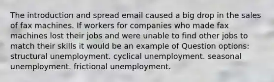 The introduction and spread email caused a big drop in the sales of fax machines. If workers for companies who made fax machines lost their jobs and were unable to find other jobs to match their skills it would be an example of Question options: structural unemployment. cyclical unemployment. seasonal unemployment. frictional unemployment.